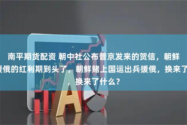 南平期货配资 朝中社公布普京发来的贺信，朝鲜出兵援俄的红利期到头了，朝鲜赌上国运出兵援俄，换来了什么？