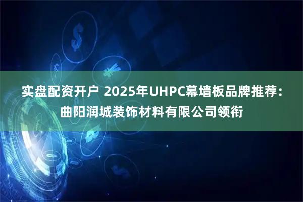 实盘配资开户 2025年UHPC幕墙板品牌推荐：曲阳润城装饰材料有限公司领衔