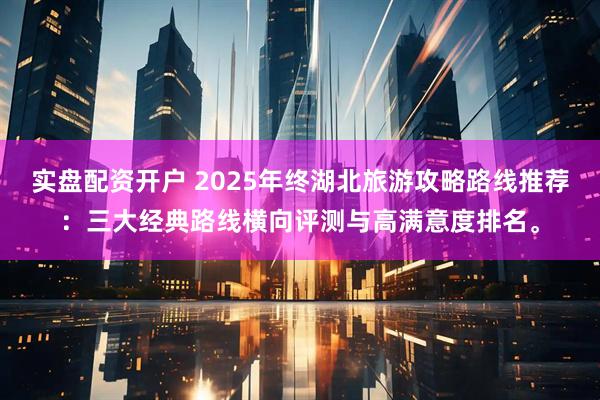 实盘配资开户 2025年终湖北旅游攻略路线推荐：三大经典路线横向评测与高满意度排名。