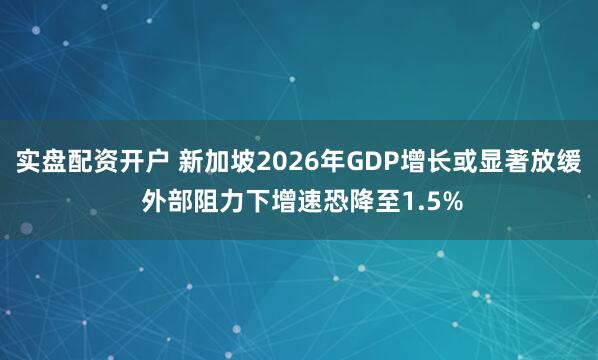 实盘配资开户 新加坡2026年GDP增长或显著放缓 外部阻力下增速恐降至1.5%