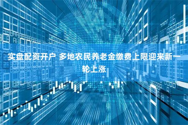 实盘配资开户 多地农民养老金缴费上限迎来新一轮上涨