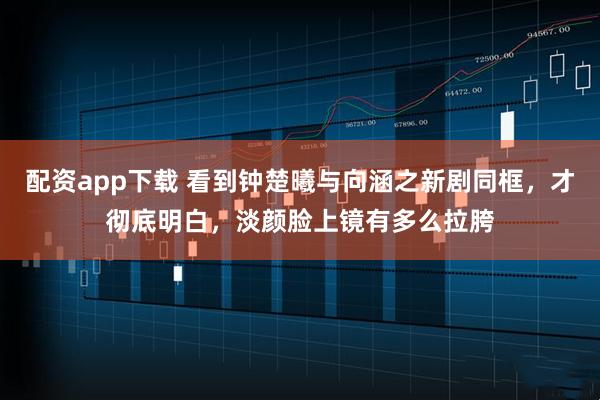 配资app下载 看到钟楚曦与向涵之新剧同框，才彻底明白，淡颜脸上镜有多么拉胯