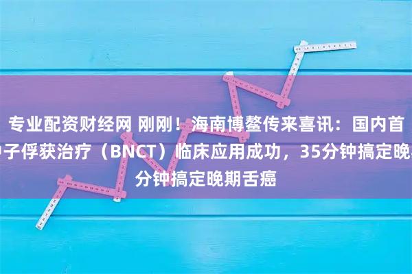 专业配资财经网 刚刚！海南博鳌传来喜讯：国内首例硼中子俘获治疗（BNCT）临床应用成功，35分钟搞定晚期舌癌