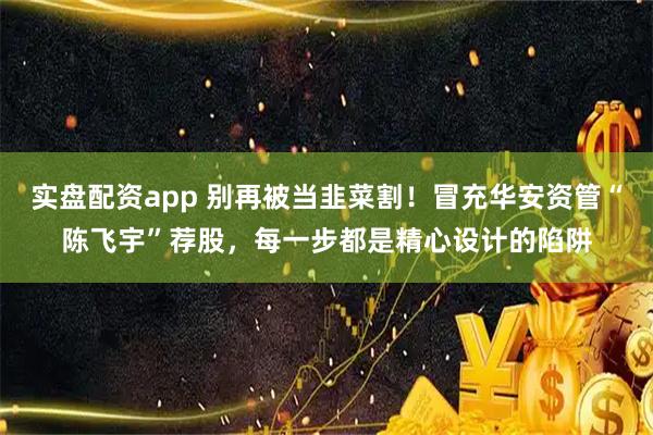 实盘配资app 别再被当韭菜割！冒充华安资管“陈飞宇”荐股，每一步都是精心设计的陷阱