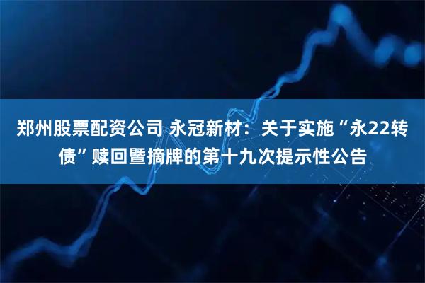 郑州股票配资公司 永冠新材：关于实施“永22转债”赎回暨摘牌的第十九次提示性公告