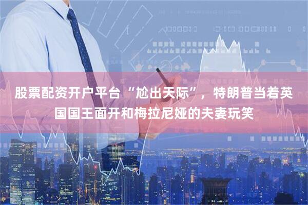 股票配资开户平台 “尬出天际”，特朗普当着英国国王面开和梅拉尼娅的夫妻玩笑