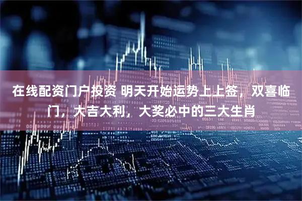在线配资门户投资 明天开始运势上上签，双喜临门，大吉大利，大奖必中的三大生肖
