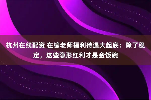 杭州在线配资 在编老师福利待遇大起底：除了稳定，这些隐形红利才是金饭碗