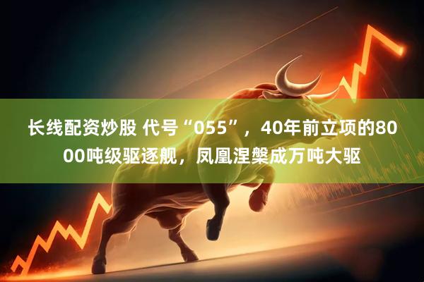 长线配资炒股 代号“055”，40年前立项的8000吨级驱逐舰，凤凰涅槃成万吨大驱