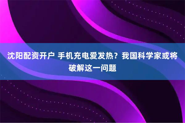 沈阳配资开户 手机充电爱发热？我国科学家或将破解这一问题