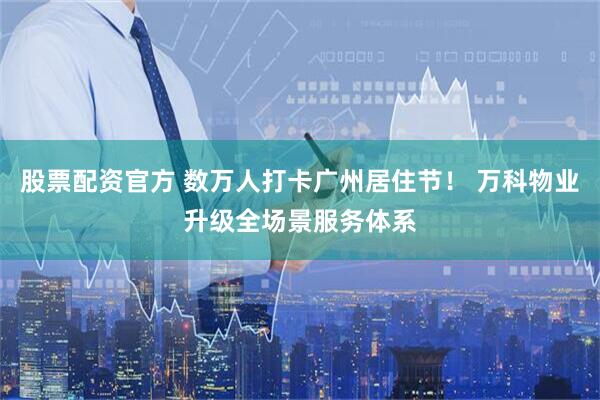 股票配资官方 数万人打卡广州居住节！ 万科物业升级全场景服务体系